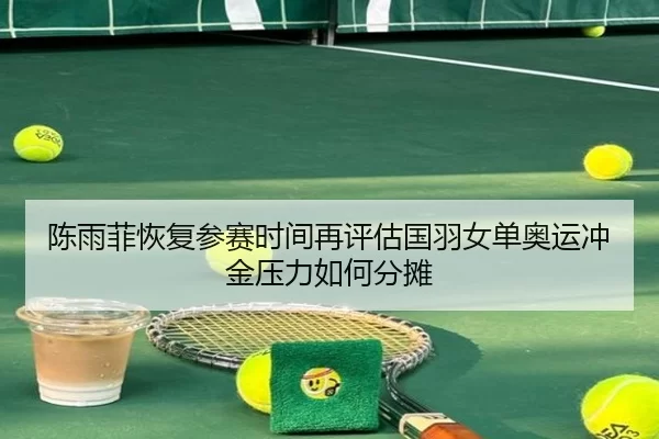 陈雨菲恢复参赛时间再评估国羽女单奥运冲金压力如何分摊