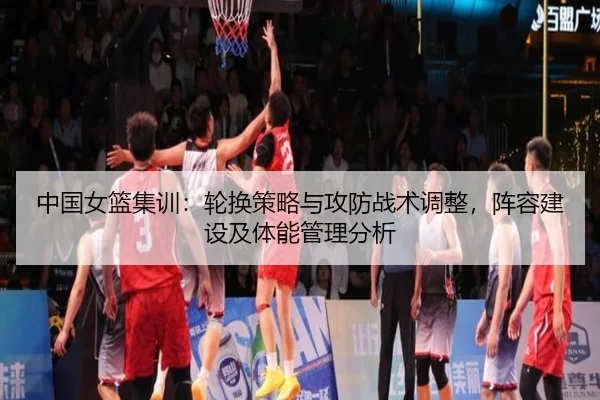 中国女篮集训：轮换策略与攻防战术调整，阵容建设及体能管理分析