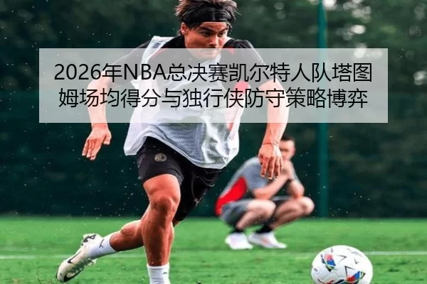 2026年NBA总决赛凯尔特人队塔图姆场均得分与独行侠防守策略博弈