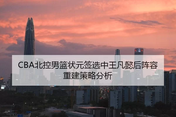 CBA北控男篮状元签选中王凡懿后阵容重建策略分析